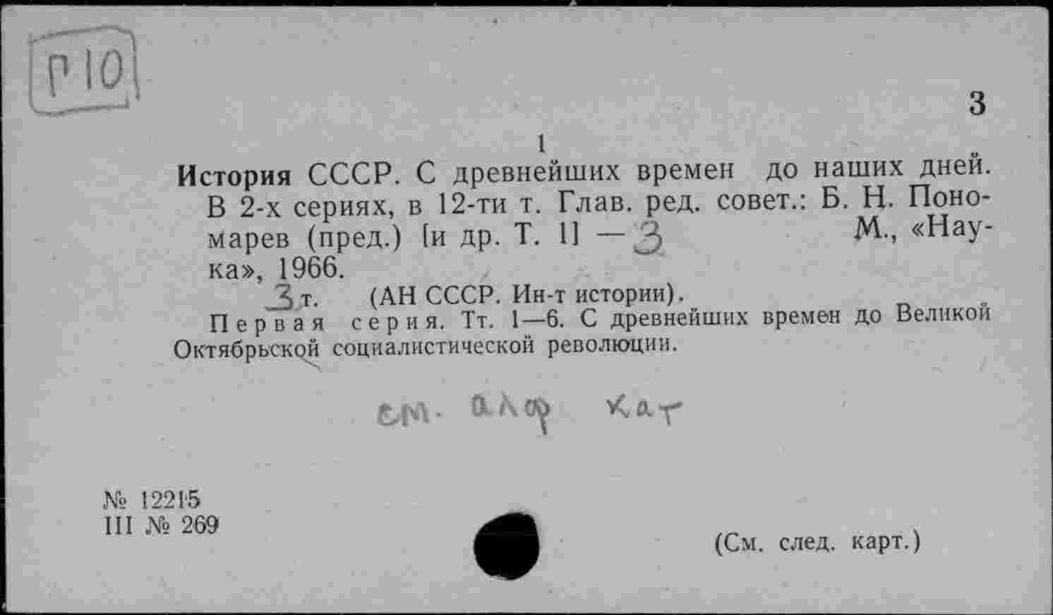 ﻿История СССР. С древнейших времен до наших дней.
В 2-х сериях, в 12-ти т. Глав. ред. совет.: Б. Н. Пономарев (пред.) [и др. Т. 11 — ка», 1966.
3 т. (АН СССР. Ин-т истории).
Первая серия. Тт. 1—6. С древнейших времен Октябрьской социалистической революции.
M-, «Hay-
до Великой
Е,ГЛ 01^^ Kar
№ 12215
III № 269
(См. след, карт.)